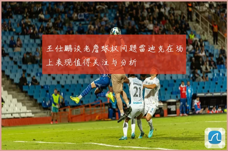 王仕鹏谈老詹球权问题雷迪克在场上表现值得关注与分析