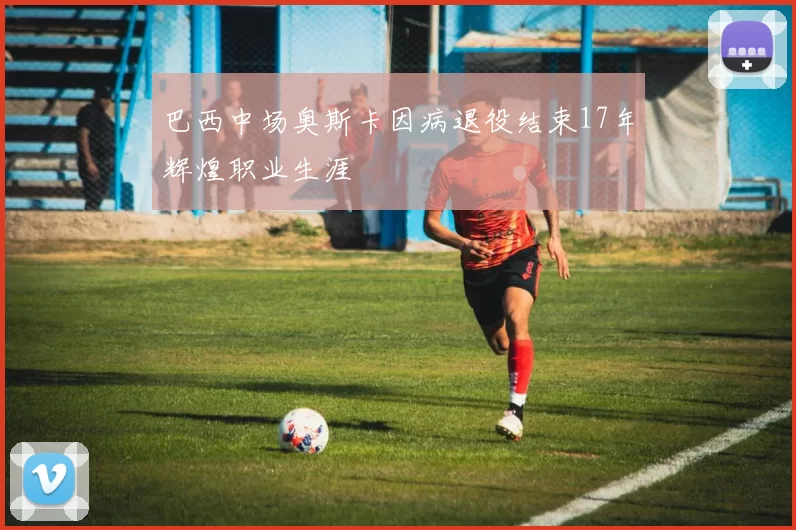 巴西中场奥斯卡因病退役结束17年辉煌职业生涯