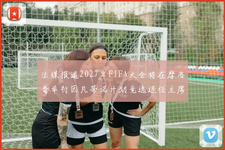 法媒报道2027年FIFA大会将在摩洛哥举行因凡蒂诺计划竞选连任主席