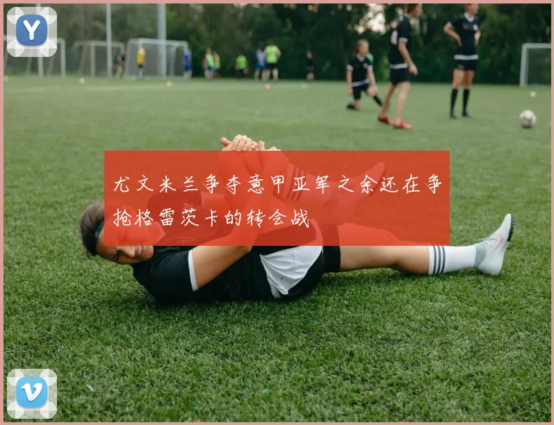 尤文米兰争夺意甲亚军之余还在争抢格雷茨卡的转会战