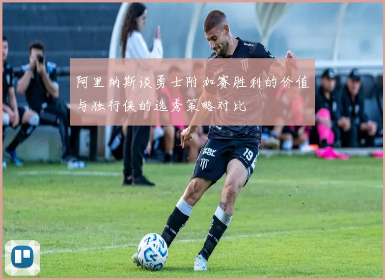 阿里纳斯谈勇士附加赛胜利的价值与独行侠的选秀策略对比
