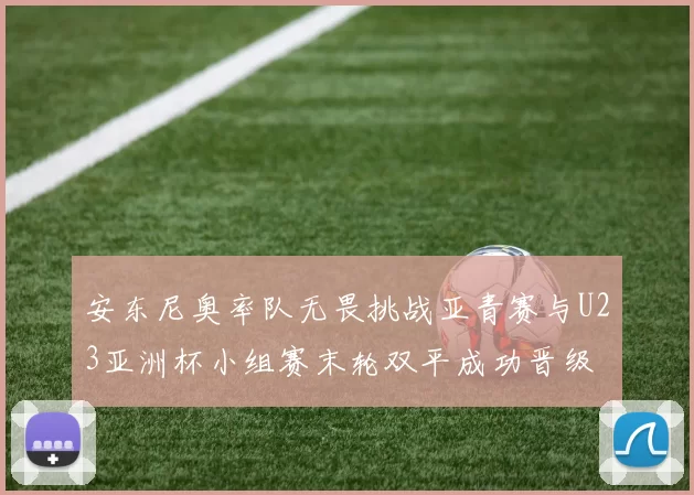 安东尼奥率队无畏挑战亚青赛与U23亚洲杯小组赛末轮双平成功晋级