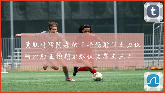 曼联对阵阿森纳下半场射门乏力仅两次射正预期进球仅为零点三六