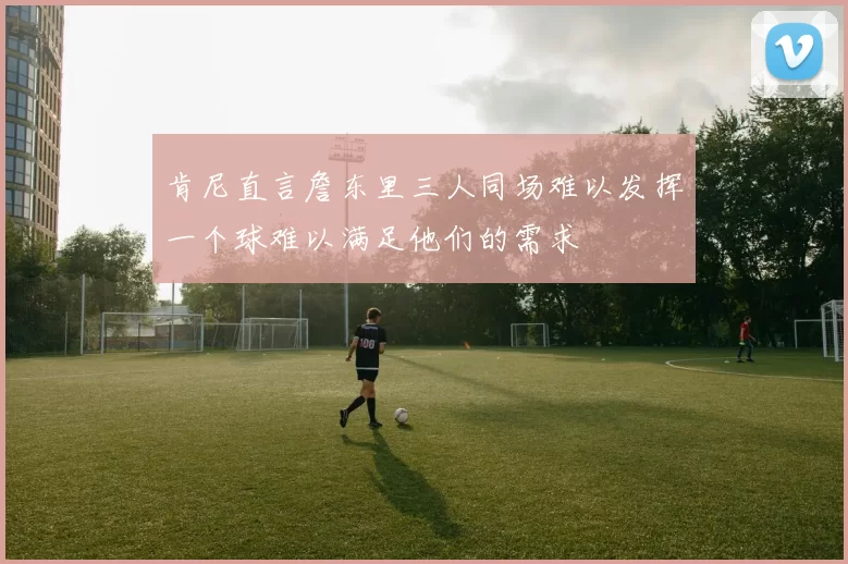 肯尼直言詹东里三人同场难以发挥一个球难以满足他们的需求