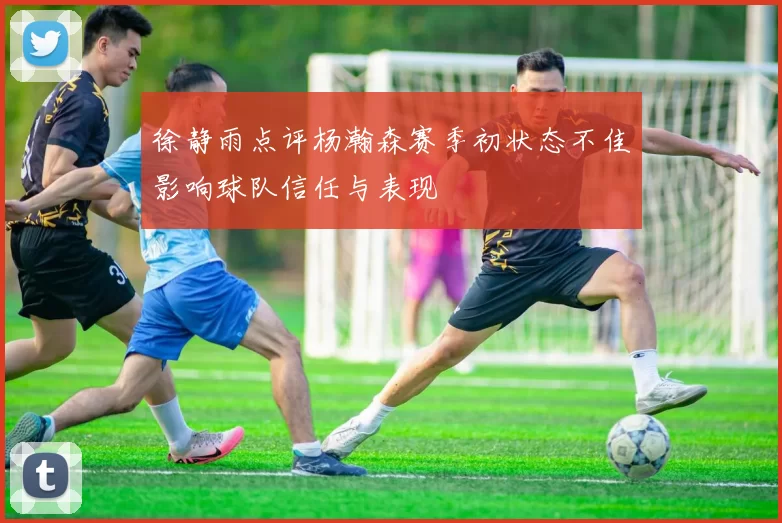 徐静雨点评杨瀚森赛季初状态不佳影响球队信任与表现