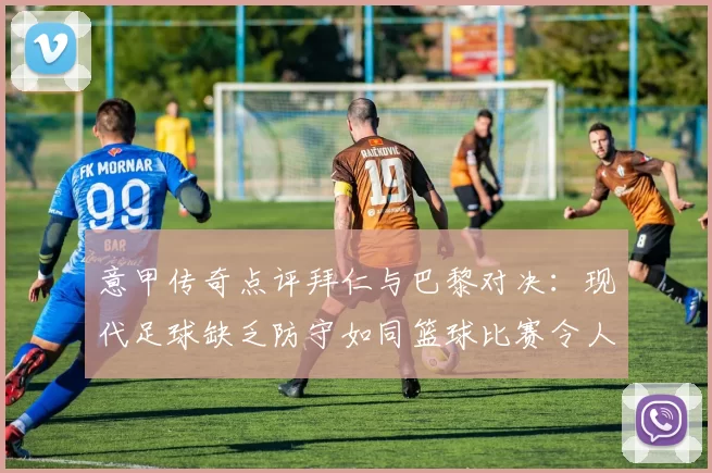 意甲传奇点评拜仁与巴黎对决：现代足球缺乏防守如同篮球比赛令人失望