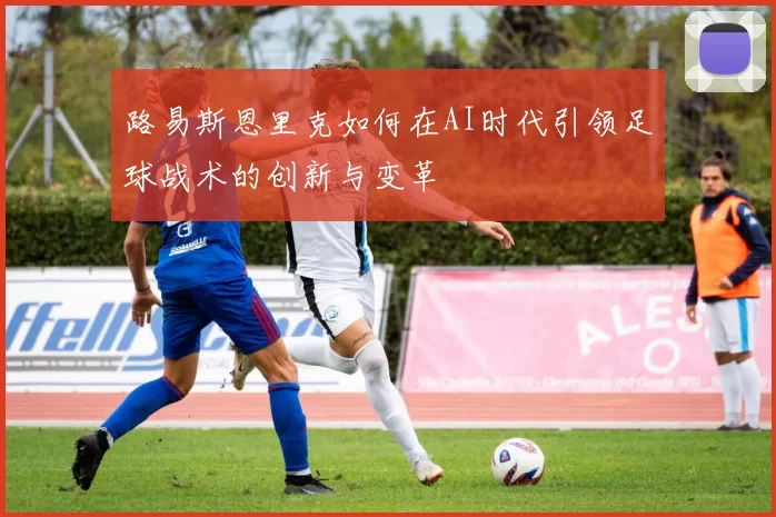 路易斯恩里克如何在AI时代引领足球战术的创新与变革
