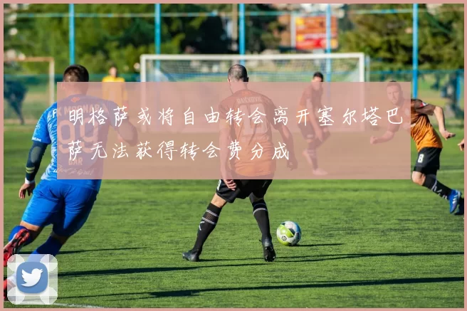明格萨或将自由转会离开塞尔塔巴萨无法获得转会费分成