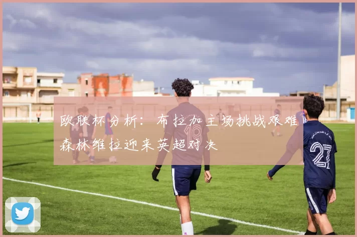欧联杯分析：布拉加主场挑战艰难森林维拉迎来英超对决