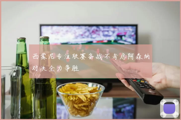西蒙尼专注联赛备战不考虑阿森纳对决全力争胜