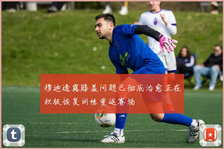 穆迪透露膝盖问题已彻底治愈正在积极恢复训练重返赛场