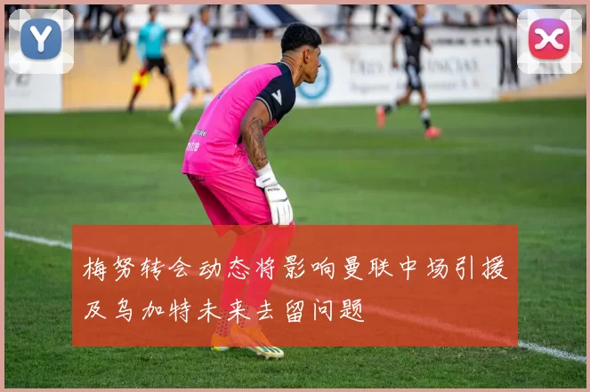 梅努转会动态将影响曼联中场引援及乌加特未来去留问题