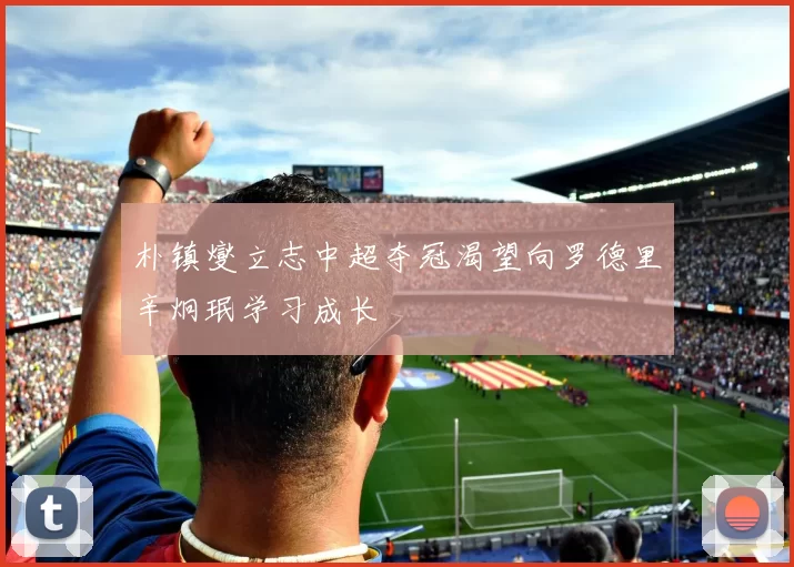 朴镇燮立志中超夺冠渴望向罗德里辛炯珉学习成长