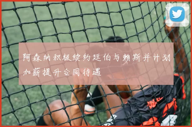 阿森纳积极续约廷伯与赖斯并计划加薪提升合同待遇
