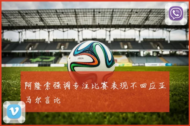 阿隆索强调专注比赛表现不回应亚马尔言论