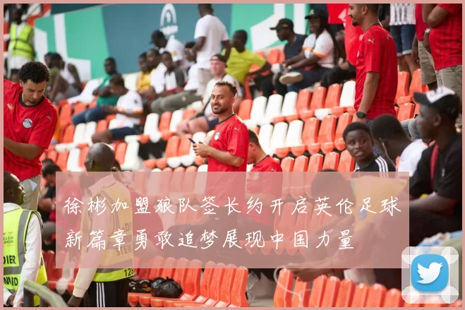 徐彬加盟狼队签长约开启英伦足球新篇章勇敢追梦展现中国力量