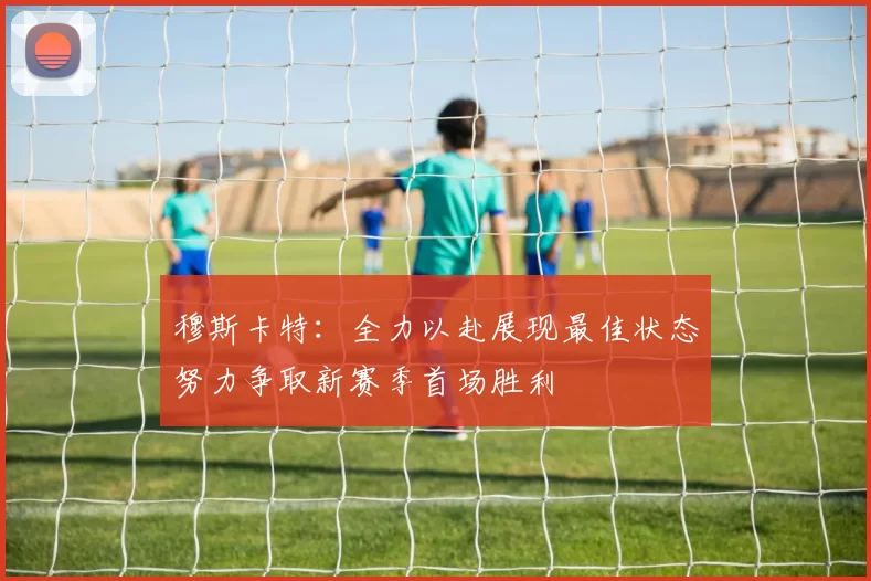 穆斯卡特：全力以赴展现最佳状态努力争取新赛季首场胜利