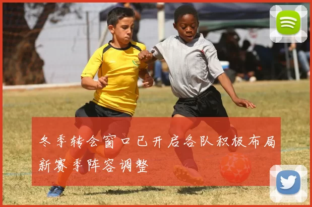 冬季转会窗口已开启各队积极布局新赛季阵容调整